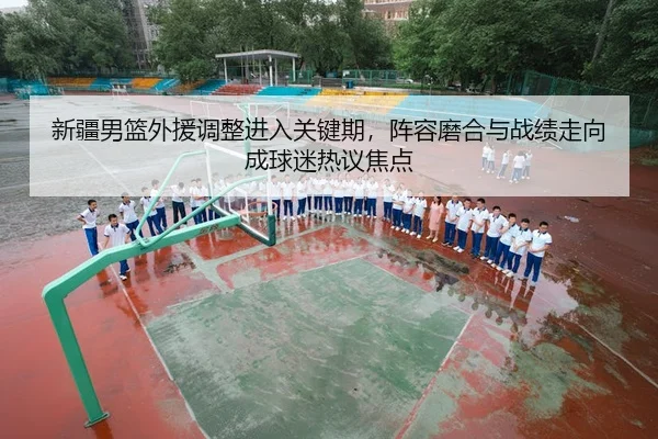 新疆男篮外援调整进入关键期，阵容磨合与战绩走向成球迷热议焦点